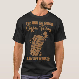 I've Had So Much Coffee Today, I Can See Noises -- T-Shirt