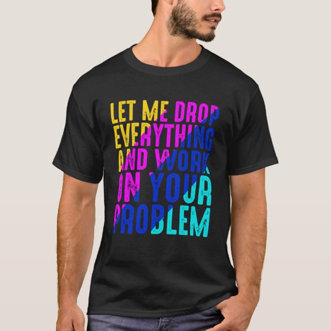 Let Me Drop Everything And Work On Your Problem T-Shirt (Front)