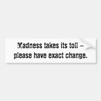 Madness takes its toll - please have exact change. bumper sticker