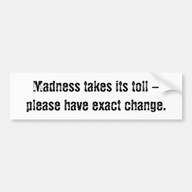 Madness takes its toll - please have exact change. bumper sticker (Front)