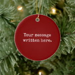 Maroon Custom Your Message Personalised Text Quote Ceramic Ornament<br><div class="desc">Your custom message text Ornament,  Personalised Christmas Gift for Mum,  Customised Keepsake New Mother's Day,  Great Grandma Grandparent First Tree,  Pregnancy Reveal Friend Wedding Her,  Engagement Present 1st xmas Parent,  Personalised Dad Daughter Moving Party,  Son Birthday Grandmother Nanny Maroon,  Grandson Granddaughter Grief to from,  Grandchild in Law Anniversary Father's</div>