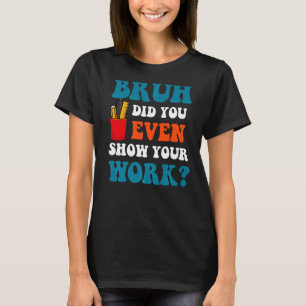 Math Teacher Bruh Did You Even Show Your Work T-Shirt