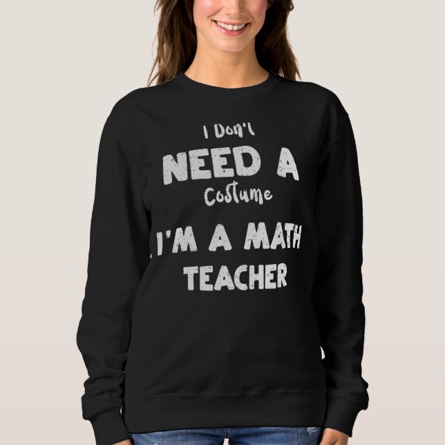 Math Teacher I Don't Need A Costume I'm A Math     Sweatshirt (Front)