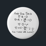 Maxwell's Equations and God Said There Was Light 6 Cm Round Badge<br><div class="desc">Thank God that he had the wisdom to create James Clerk Maxwell. Without ol' Jimmy Max,  as I like to call him,  we'd all be sitting in the dark. Flip a switch and those light bulbs would just sit there. Yay Maxwell's Equations! Yay Light! Yay Physics!</div>