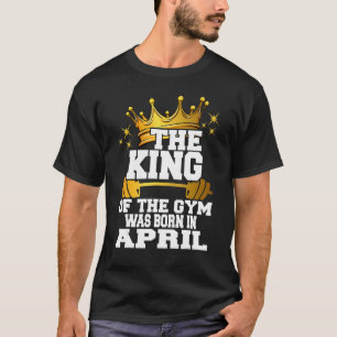 Mens The King Of The Gym Was Born In April Workout T-Shirt