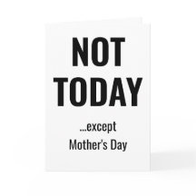 NOT TODAY - Except Mother's Day