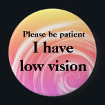 Please be patient: I have low vision 10 Cm Round Badge<br><div class="desc">Please be patient,  you may not be able to tell,  but I have low vision in one or both eyes.</div>