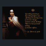 Prayer of St. Teresa of Avila Poster<br><div class="desc">Prayer of St. Teresa of Avila
Let nothing disturb you, 
Let nothing frighten you, 
All things are passing away:
God never changes.
Patience obtains all things
Whoever has God lacks nothing;
God alone suffices.

-- St. Teresa of Avila</div>