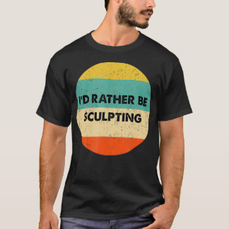 Sculpter   I'd Rather Be Sculpting  T-Shirt