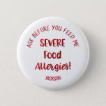 Severe Food Allergies Kids Personalised Don't Feed 6 Cm Round Badge<br><div class="desc">Severe Food Allergies Kids Personalised Don't Feed Pin Back Button. Attach to medicine kits, kids clothing, orbook bags. Red faux foil style typography reads ASK BEFORE YOU FEED ME in curved font above large red font reading SEVERE FOOD ALLERGIES! Add name or other info on the bottom in curved red...</div>