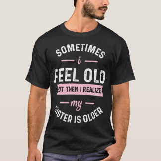 Sometimes I Feel Old but Then I Realize My Sister  T-Shirt