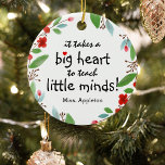 Sweet Teacher Appreciation Gift Christmas Ceramic Ornament<br><div class="desc">Teachers are truly wonderful and what better way to let them know, than with one of these personalised teachers appreciation christmas ornament. This simple and modern design features the sweet saying 'It takes a big heart to teach little minds!" a cute little red heart, a pretty festive red floral and...</div>