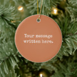 Terracotta Custom Your Text Personalised Quote Ceramic Ornament<br><div class="desc">Your custom message text Ornament,  Personalised Christmas Gift for Mum,  Customised Keepsake New Mother's Day,  Great Grandma Grandparent First Tree,  Pregnancy Reveal Friend Wedding Her,  Engagement Present 1st xmas Parent,  Personalised Dad Daughter Moving Party,  Son Birthday Grandmother Terracotta Clay,  Grandson Granddaughter Grief to from,  Grandchild in Law Anniversary Father's</div>