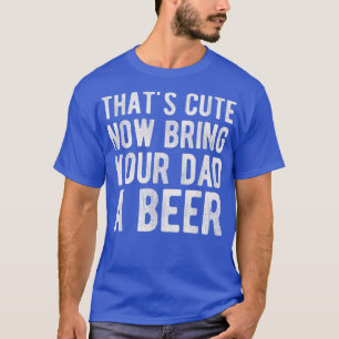 That's Cute Now Bring Your Dad A Beer T-Shirt
