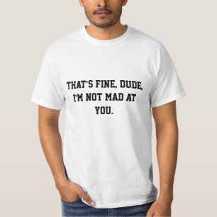 That's fine, dude, I'm not mad at you. T T-Shirt