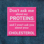 Vegan - don't ask me about my protein fun 15 cm square badge<br><div class="desc">This minimalist fun button, featuring the wording "Don't ask me about my proteins and I won't ask you about your cholesterol" in white lettering on a pink background, is the perfect gift for every vegan. For custom requests, please feel free to contact me at zolicestore@hotmail.com (please allow 1-2 working days)...</div>