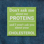 Vegan - don't ask me about my protein fun 15 cm square badge<br><div class="desc">This minimalist fun button, featuring the wording "Don't ask me about my proteins and I won't ask you about your cholesterol" in white lettering on a light green background, is the perfect gift for every vegan. For custom requests, please feel free to contact me at zolicestore@hotmail.com (please allow 1-2 working...</div>