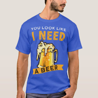 You Look Like I Need A Beer Beer  T-Shirt