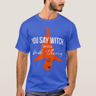 You Say Witch Like Its A Bad Thing Halloween Witc T-Shirt