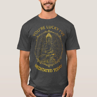 Youre Lucky Ive Meditated Today I T-Shirt
